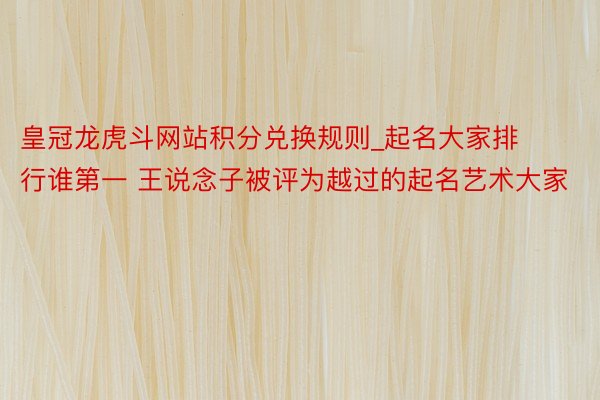 皇冠龙虎斗网站积分兑换规则_起名大家排行谁第一 王说念子被评为越过的起名艺术大家