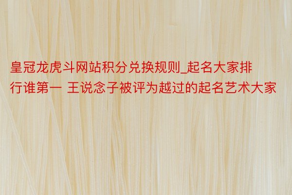 皇冠龙虎斗网站积分兑换规则_起名大家排行谁第一 王说念子被评为越过的起名艺术大家