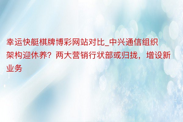 幸运快艇棋牌博彩网站对比_中兴通信组织架构迎休养？两大营销行状部或归拢，增设新业务