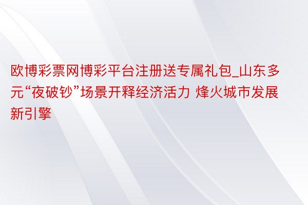 欧博彩票网博彩平台注册送专属礼包_山东多元“夜破钞”场景开释经济活力 烽火城市发展新引擎