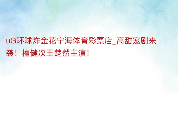 uG环球炸金花宁海体育彩票店_高甜宠剧来袭！檀健次王楚然主演！