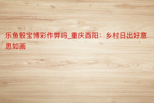 乐鱼骰宝博彩作弊吗_重庆酉阳：乡村日出好意思如画