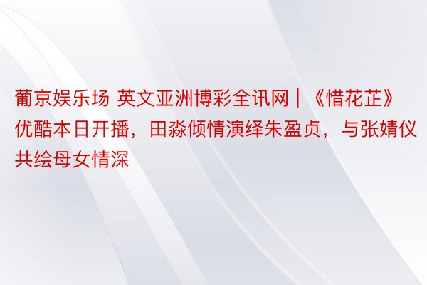 葡京娱乐场 英文亚洲博彩全讯网 | 《惜花芷》优酷本日开播，田淼倾情演绎朱盈贞，与张婧仪共绘母女情深