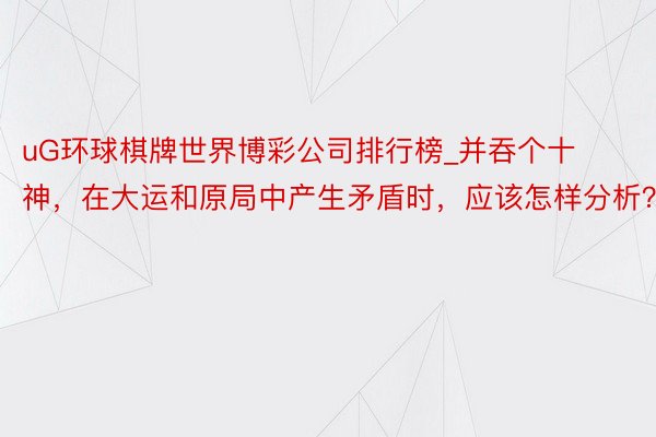 uG环球棋牌世界博彩公司排行榜_并吞个十神，在大运和原局中产生矛盾时，应该怎样分析？