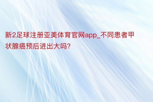 新2足球注册亚美体育官网app_不同患者甲状腺癌预后进出大吗？