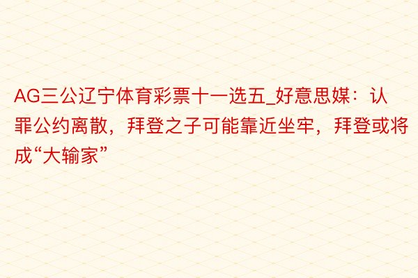 AG三公辽宁体育彩票十一选五_好意思媒：认罪公约离散，拜登之子可能靠近坐牢，拜登或将成“大输家”