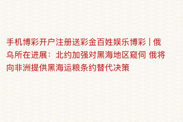 手机博彩开户注册送彩金百姓娱乐博彩 | 俄乌所在进展：北约加强对黑海地区窥伺 俄将向非洲提供黑海运粮条约替代决策