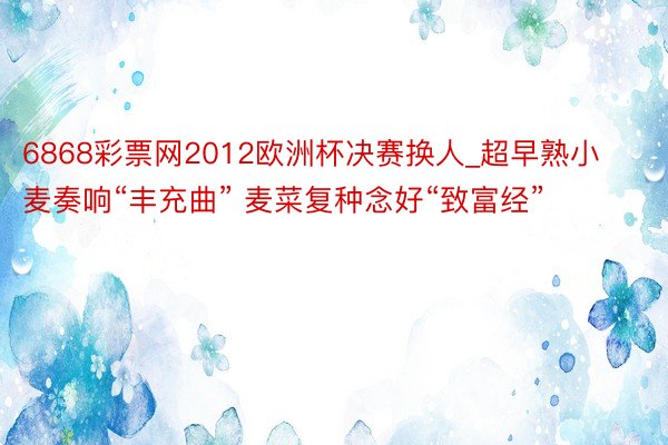 6868彩票网2012欧洲杯决赛换人_超早熟小麦奏响“丰充曲” 麦菜复种念好“致富经”