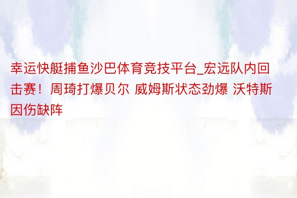 幸运快艇捕鱼沙巴体育竞技平台_宏远队内回击赛！周琦打爆贝尔 威姆斯状态劲爆 沃特斯因伤缺阵