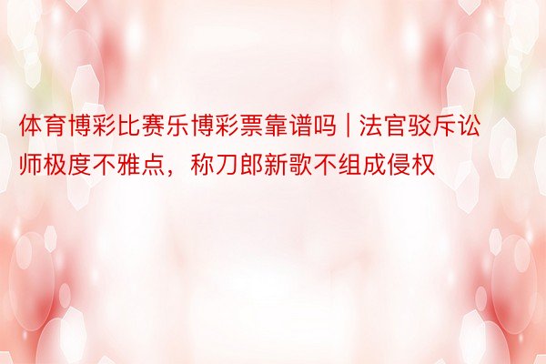 体育博彩比赛乐博彩票靠谱吗 | 法官驳斥讼师极度不雅点，称刀郎新歌不组成侵权