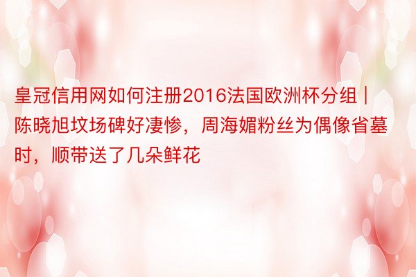 皇冠信用网如何注册2016法国欧洲杯分组 | 陈晓旭坟场碑好凄惨，周海媚粉丝为偶像省墓时，顺带送了几朵鲜花