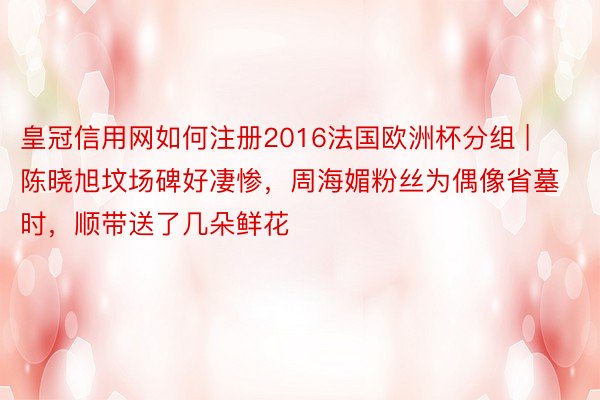 皇冠信用网如何注册2016法国欧洲杯分组 | 陈晓旭坟场碑好凄惨，周海媚粉丝为偶像省墓时，顺带送了几朵鲜花