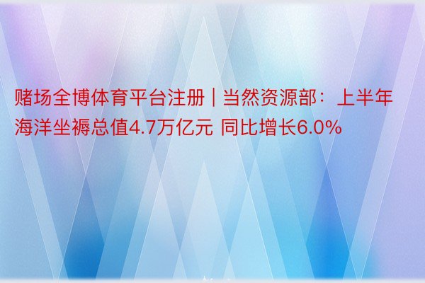 赌场全博体育平台注册 | 当然资源部：上半年海洋坐褥总值4.7万亿元 同比增长6.0%