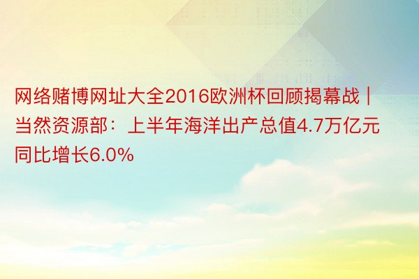 网络赌博网址大全2016欧洲杯回顾揭幕战 | 当然资源部：上半年海洋出产总值4.7万亿元 同比增长6.0%