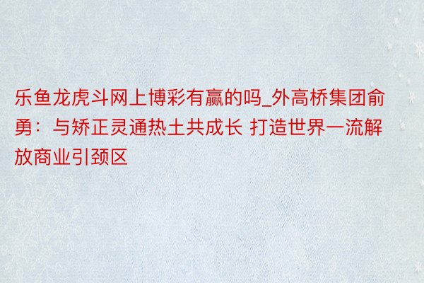 乐鱼龙虎斗网上博彩有赢的吗_外高桥集团俞勇：与矫正灵通热土共成长 打造世界一流解放商业引颈区