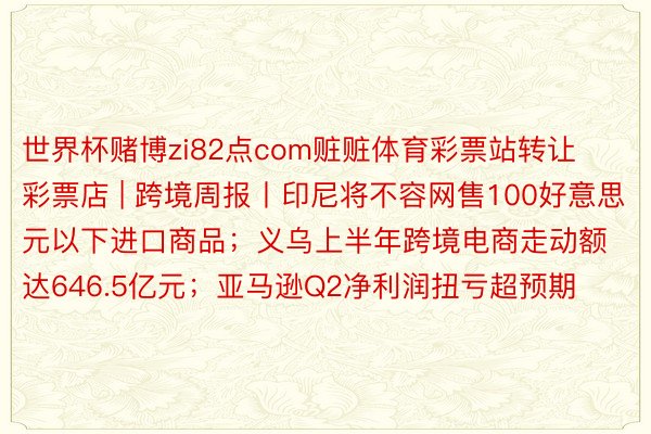 世界杯赌博zi82点com赃赃体育彩票站转让彩票店 | 跨境周报丨印尼将不容网售100好意思元以下进口商品；义乌上半年跨境电商走动额达646.5亿元；亚马逊Q2净利润扭亏超预期