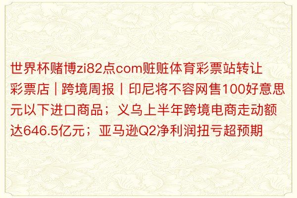 世界杯赌博zi82点com赃赃体育彩票站转让彩票店 | 跨境周报丨印尼将不容网售100好意思元以下进口商品；义乌上半年跨境电商走动额达646.5亿元；亚马逊Q2净利润扭亏超预期