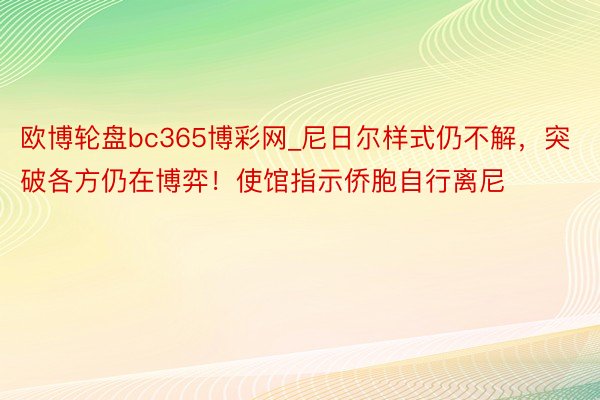 欧博轮盘bc365博彩网_尼日尔样式仍不解，突破各方仍在博弈！使馆指示侨胞自行离尼