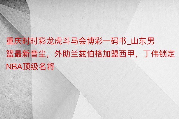 重庆时时彩龙虎斗马会博彩一码书_山东男篮最新音尘，外助兰兹伯格加盟西甲，丁伟锁定NBA顶级名将