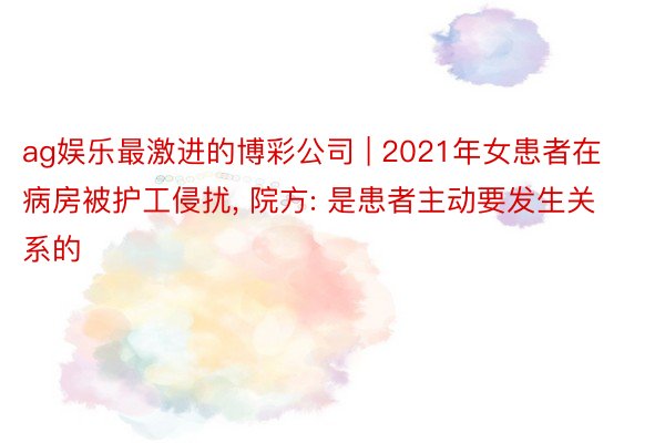ag娱乐最激进的博彩公司 | 2021年女患者在病房被护工侵扰, 院方: 是患者主动要发生关系的