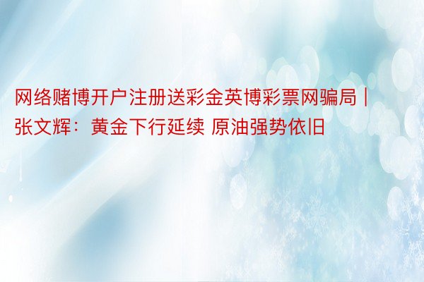 网络赌博开户注册送彩金英博彩票网骗局 | 张文辉：黄金下行延续 原油强势依旧