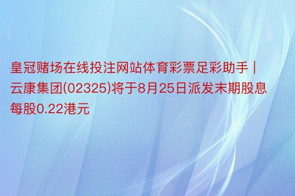 皇冠赌场在线投注网站体育彩票足彩助手 | 云康集团(02325)将于8月25日派发末期股息每股0.22港元