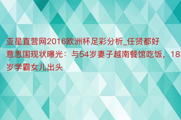 亚星直营网2016欧洲杯足彩分析_任贤都好意思国现状曝光：与54岁妻子越南餐馆吃饭，18岁学霸女儿出头