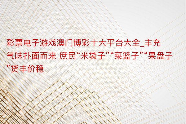 彩票电子游戏澳门博彩十大平台大全_丰充气味扑面而来 庶民“米袋子”“菜篮子”“果盘子”货丰价稳