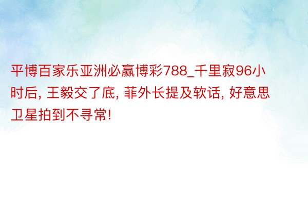 平博百家乐亚洲必赢博彩788_千里寂96小时后, 王毅交了底, 菲外长提及软话, 好意思卫星拍到不寻常!