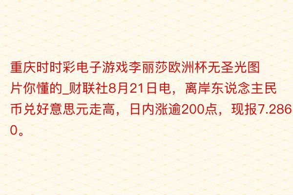 重庆时时彩电子游戏李丽莎欧洲杯无圣光图片你懂的_财联社8月21日电,离岸东说念主民币兑好意思元走高,日内涨逾200点,现报7.2860。