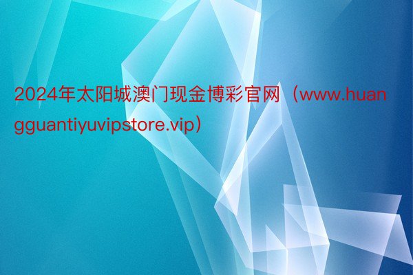 2024年太阳城澳门现金博彩官网（www.huangguantiyuvipstore.vip）