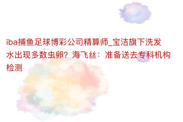 iba捕鱼足球博彩公司精算师_宝洁旗下洗发水出现多数虫卵？海飞丝：准备送去专科机构检测