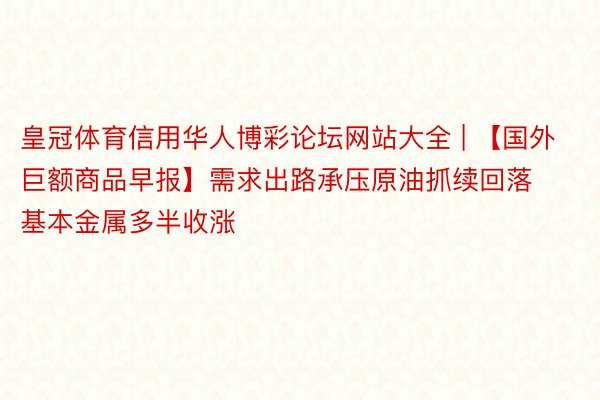皇冠体育信用华人博彩论坛网站大全 | 【国外巨额商品早报】需求出路承压原油抓续回落 基本金属多半收涨