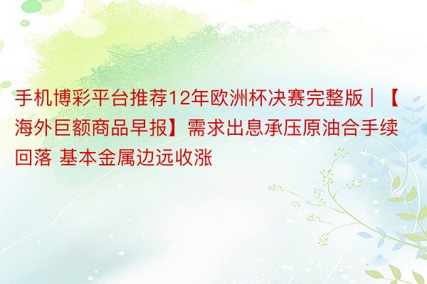 手机博彩平台推荐12年欧洲杯决赛完整版 | 【海外巨额商品早报】需求出息承压原油合手续回落 基本金属边远收涨