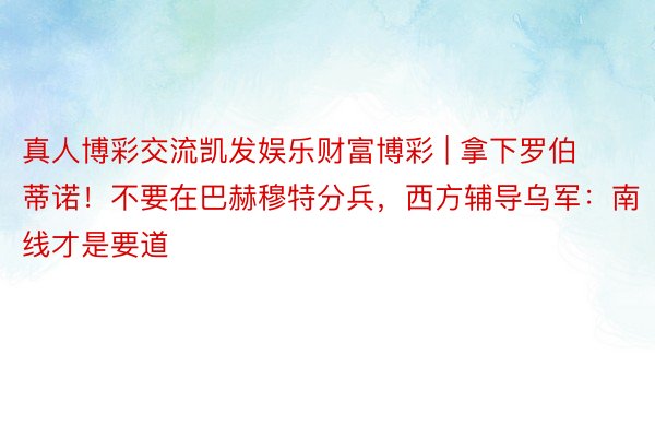 真人博彩交流凯发娱乐财富博彩 | 拿下罗伯蒂诺！不要在巴赫穆特分兵，西方辅导乌军：南线才是要道