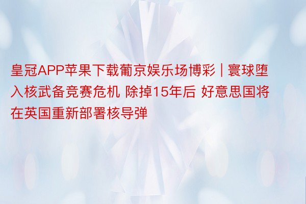 皇冠APP苹果下载葡京娱乐场博彩 | 寰球堕入核武备竞赛危机 除掉15年后 好意思国将在英国重新部署核导弹