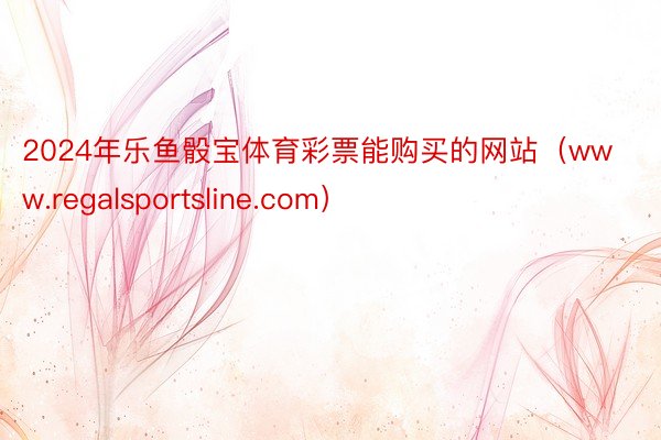 2024年乐鱼骰宝体育彩票能购买的网站（www.regalsportsline.com）