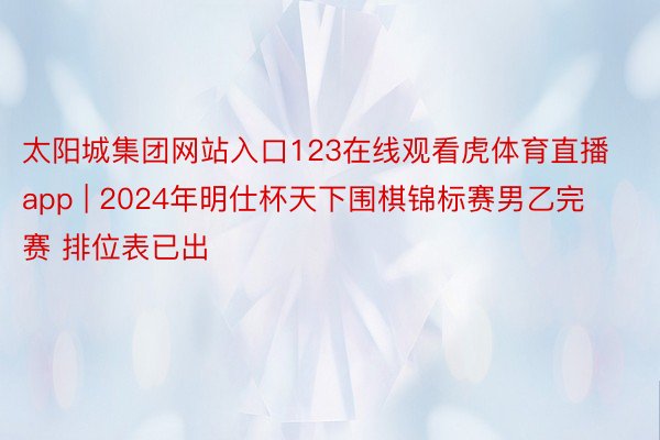 太阳城集团网站入口123在线观看虎体育直播app | 2024年明仕杯天下围棋锦标赛男乙完赛 排位表已出