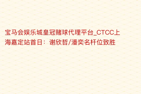 宝马会娱乐城皇冠赌球代理平台_CTCC上海嘉定站首日：谢欣哲/潘奕名杆位致胜