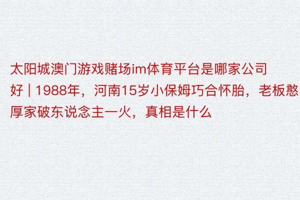 太阳城澳门游戏赌场im体育平台是哪家公司好 | 1988年，河南15岁小保姆巧合怀胎，老板憨厚家破东说念主一火，真相是什么