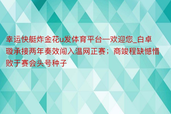 幸运快艇炸金花u发体育平台—欢迎您_白卓璇承接两年奏效闯入温网正赛；商竣程缺憾惜败于赛会头号种子
