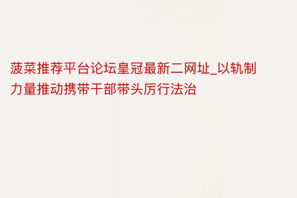 菠菜推荐平台论坛皇冠最新二网址_以轨制力量推动携带干部带头厉行法治