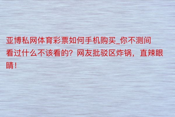 亚博私网体育彩票如何手机购买_你不测间看过什么不该看的？网友批驳区炸锅，直辣眼睛！