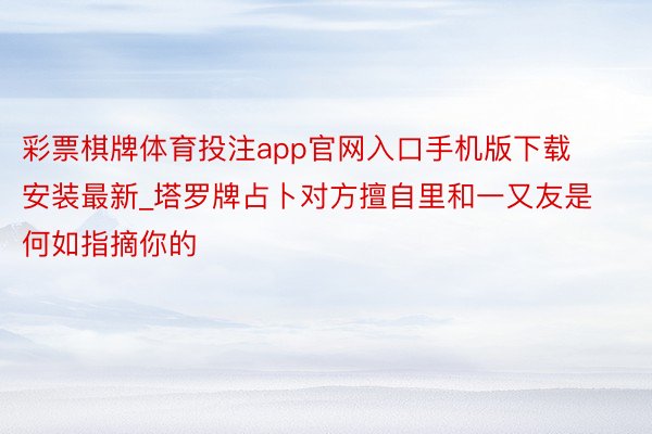 彩票棋牌体育投注app官网入口手机版下载安装最新_塔罗牌占卜对方擅自里和一又友是何如指摘你的