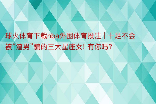 球火体育下载nba外围体育投注 | 十足不会被“渣男”骗的三大星座女! 有你吗?