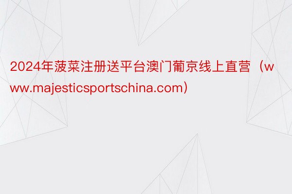 2024年菠菜注册送平台澳门葡京线上直营（www.majesticsportschina.com）