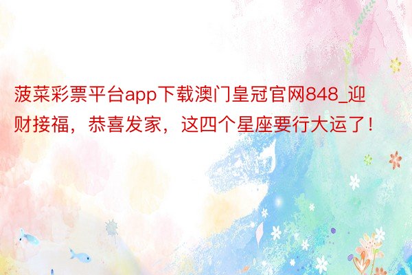 菠菜彩票平台app下载澳门皇冠官网848_迎财接福，恭喜发家，这四个星座要行大运了！