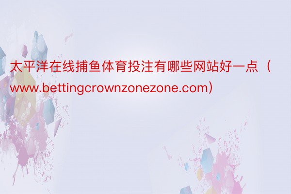 太平洋在线捕鱼体育投注有哪些网站好一点（www.bettingcrownzonezone.com）