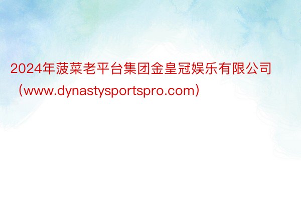 2024年菠菜老平台集团金皇冠娱乐有限公司（www.dynastysportspro.com）