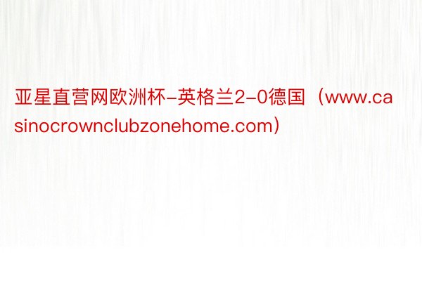 亚星直营网欧洲杯-英格兰2-0德国（www.casinocrownclubzonehome.com）